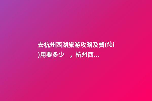 去杭州西湖旅游攻略及費(fèi)用要多少，杭州西湖旅游一周需要多少錢，點(diǎn)擊這篇全明白